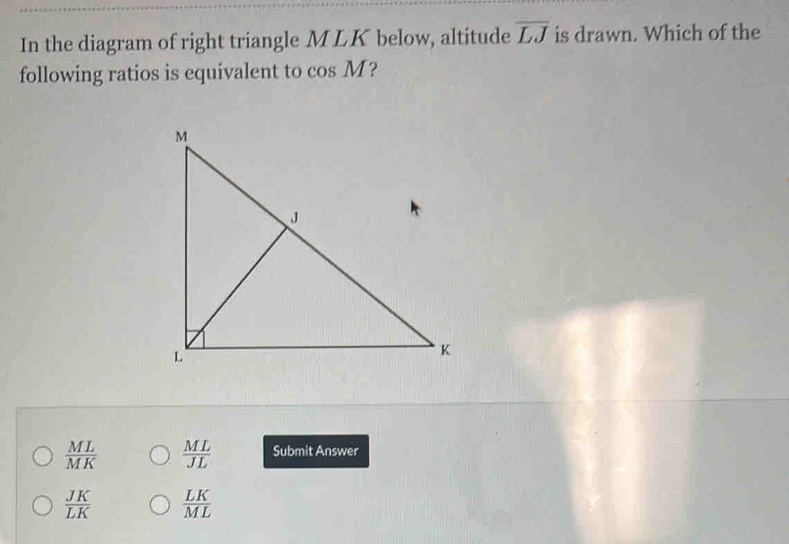 In the diagram of right triangle M LK below, altitude overline LJ is drawn. Which of the
following ratios is equivalent to cos M ?
 ML/MK 
 ML/JL  Submit Answer
 JK/LK 
 LK/ML 