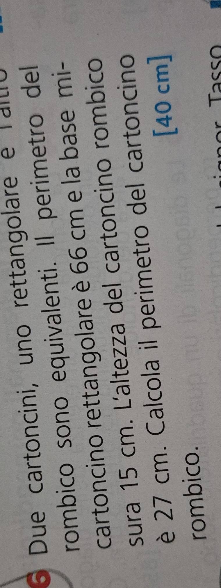 Due cartoncini, uno rettangolare e Taltio 
rombico sono equivalenti. Il perimetro del 
cartoncino rettangolare è 66 cm e la base mi- 
sura 15 cm. Laltezza del cartoncino rombico 
è 27 cm. Calcola il perimetro del cartoncino 
[ 40 cm ] 
rombico.