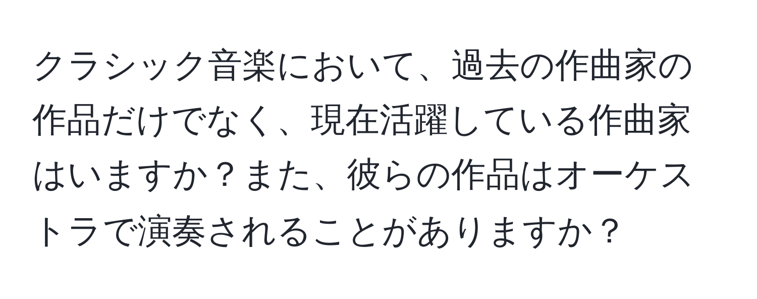 クラシック音楽において、過去の作曲家の作品だけでなく、現在活躍している作曲家はいますか？また、彼らの作品はオーケストラで演奏されることがありますか？