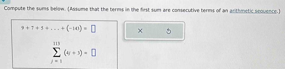 Compute the sums below. (Assume that the terms in the first sum are consecutive terms of an arithmetic sequence.)
9+7+5+...+(-143)=□
×
sumlimits _(j=1)^(113)(4j+3)=□