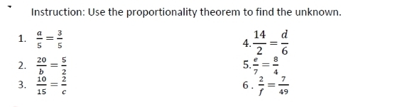 Instruction: Use the proportionality theorem to find the unknown. 
1.  a/5 = 3/5   14/2 = d/6 
4. 
2.  20/b = 5/2   e/7 = 8/4 
5. 
3.  10/15 = 2/c  6 .  2/f = 7/49 