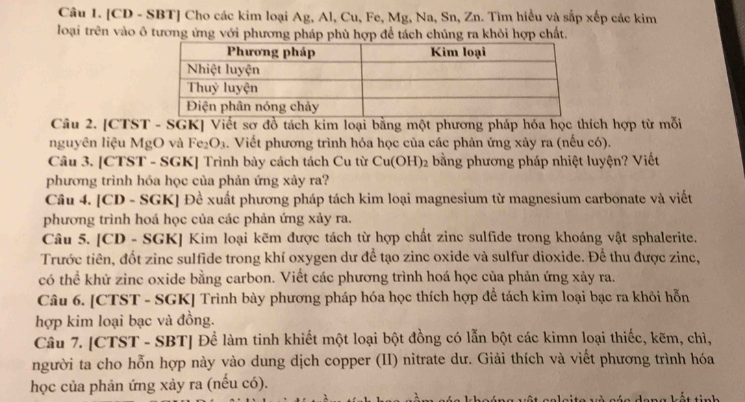 [CD - SBT] Cho các kim loại Ag, Al, Cu, Fe, Mg, Na, Sn, Zn. Tìm hiểu và sắp xếp các kim
loại trên vào ô tương ứng với phương pháp phù hợp để tách chúng ra khỏi hợp chất.
Câu 2. [CTST - SGK] Viết sơ đồ tách kim loại bằng một phương pháp hóa học thích hợp từ mỗi
nguyên liệu MgO và Fe_2O_3 4. Viết phương trình hóa học của các phản ứng xảy ra (nếu có).
Câu 3. [CTST - SGK] Trình bày cách tách Cu từ Cu(OH)_2 bằng phương pháp nhiệt luyện? Viết
phương trình hóa học của phản ứng xảy ra?
Câu 4. [CD - SGK] Đề xuất phương pháp tách kim loại magnesium từ magnesium carbonate và viết
phương trình hoá học của các phản ứng xảy ra.
Câu 5. [CD - SGK] Kim loại kẽm được tách từ hợp chất zinc sulfide trong khoáng vật sphalerite.
Trước tiên, đốt zinc sulfide trong khí oxygen dư để tạo zinc oxide và sulfur dioxide. Để thu được zinc,
có thể khử zinc oxide bằng carbon. Viết các phương trình hoá học của phản ứng xảy ra.
Câu 6. [CTST - SGK] Trình bày phương pháp hóa học thích hợp để tách kim loại bạc ra khỏi hỗn
hợp kim loại bạc và đồng.
Câu 7. [CTST - SBT] Để làm tinh khiết một loại bột đồng có lẫn bột các kimn loại thiếc, kẽm, chì,
người ta cho hỗn hợp này vào dung dịch copper (II) nitrate dư. Giải thích và viết phương trình hóa
học của phản ứng xảy ra (nếu có).
n a kết tinh