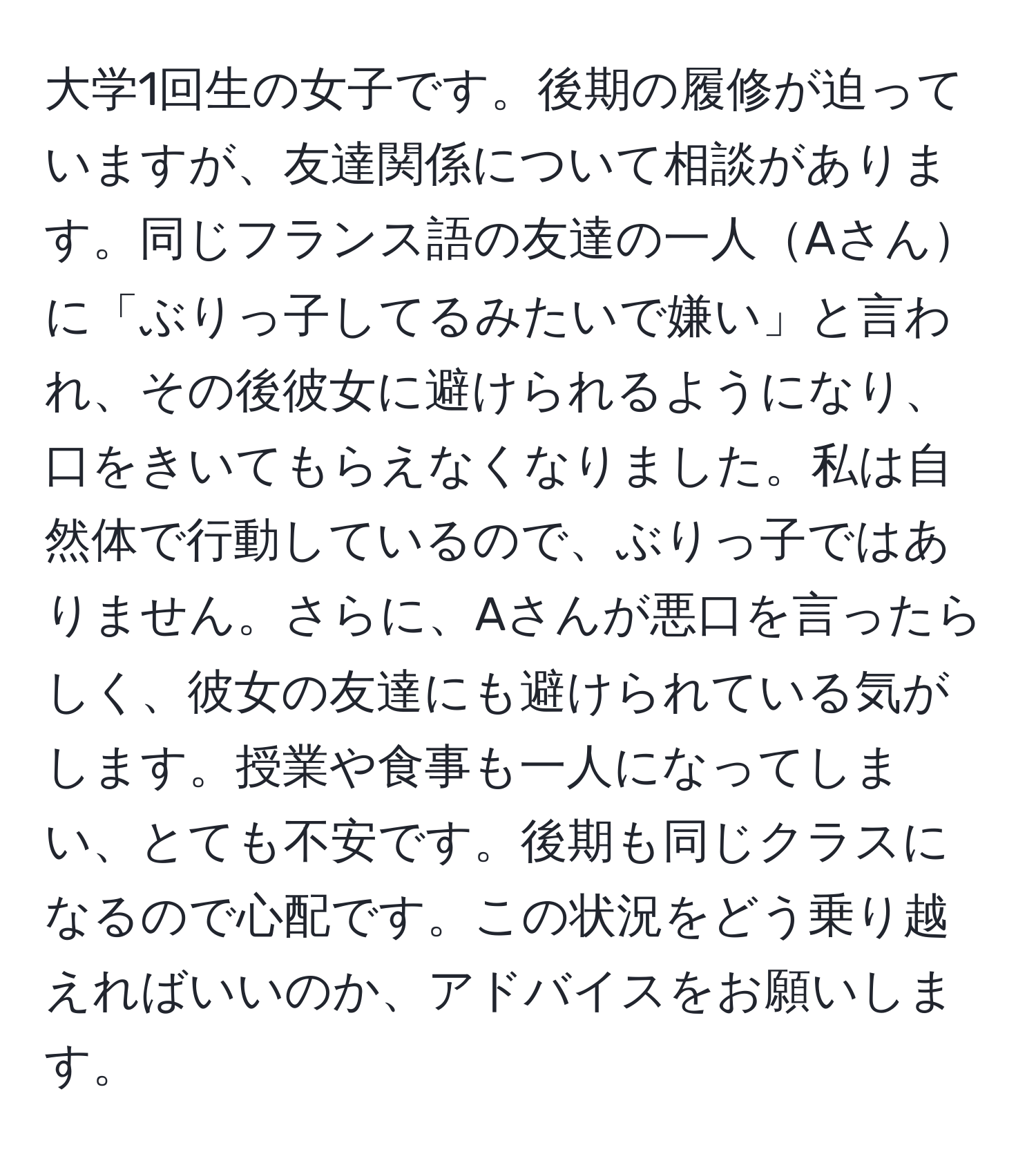 大学1回生の女子です。後期の履修が迫っていますが、友達関係について相談があります。同じフランス語の友達の一人Aさんに「ぶりっ子してるみたいで嫌い」と言われ、その後彼女に避けられるようになり、口をきいてもらえなくなりました。私は自然体で行動しているので、ぶりっ子ではありません。さらに、Aさんが悪口を言ったらしく、彼女の友達にも避けられている気がします。授業や食事も一人になってしまい、とても不安です。後期も同じクラスになるので心配です。この状況をどう乗り越えればいいのか、アドバイスをお願いします。