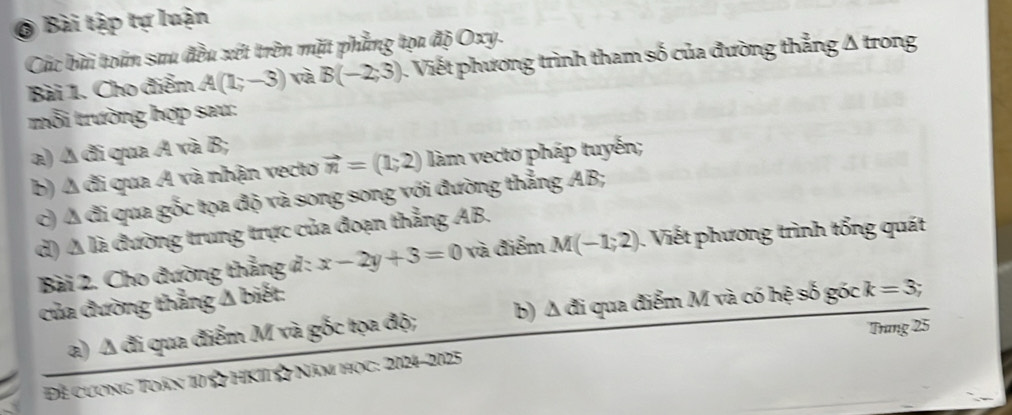 Bài tập tự luận 
Các bài toán sau đều xét trên mặt phẳng tọa độ Oxy. 
Bài 1. Cho điểm A(1;-3) và B(-2;3). Viết phương trình tham số của đường thẳng Δ trong 
rỗi trường hợp sau: 
a) Δ đi qua A và B; 
b) Δ đi qua Á và nhận vecto vector n=(1;2) làm vectơ pháp tuyến; 
c) Á đi qua gốc tọa độ và song song với đường thẳng AB; 
d) Á là đường trung trực của đoạn thẳng AB. 
Bài 2. Cho đường thẳng d : x-2y+3=0 và điểm M(-1;2). Viết phương trình tổng quát 
của đường thẳng △ bie t 
a) Δ đi qua điểm M và gốc tọa độ; b) Δ đi qua điểm M và có hệ số góc k=3;
Trang 25
Để cương Toán 10 ☆ HKII ☆ Năm học: 2024-2025