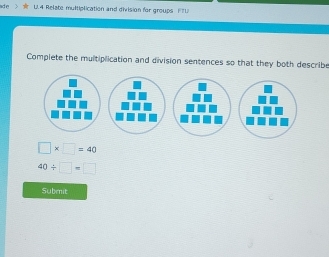 ade U.4 Relate multiplication and division for groups FTU 
Complete the multiplication and division sentences so that they both describe
□ * □ =40
40/ □ =□
Submit