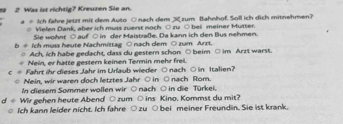 Was ist richtig? Kreuzen Sie an. 
a Ich fahre jetzt mit dem Auto ○nach dem X zum Bahnhof. Soll ich dich mitnehmen? 
Vielen Dank, aber ich muss zuerst noch ○ zu ○bei meiner Mutter. 
Sie wohnt ○ auf ○ in der Maistraße. Da kann ich den Bus nehmen. 
b Ich muss heute Nachmittag ○nach dem ○ zum Arzt. 
Ach, ich habe gedacht, dass du gestern schon ○ beim ○ im Arzt warst. 
Nein, er hatte gestern keinen Termin mehr frei. 
Fahrt ihr dieses Jahr im Urlaub wieder ○ nach ○ in Italien? 
Nein, wir waren doch letztes Jahr ○ in ○ nach Rom. 
In diesem Sommer wollen wir ○ nach ○ in die Türkei. 
d Wir gehen heute Abend ○ zum ○ ins Kino. Kommst du mit? 
Ich kann leider nicht. Ich fahre ○ zu ○ bei meiner Freundin. Sie ist krank.