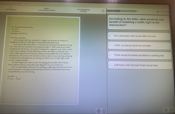 PTC1 08354 Les Dushaunn Pilcher Nare Time Remxining 18 
5 4.01
According to the letter, what would be one 
benefit of installing a traffic light at the 
intersection? 
City Hall The Homonbla Maria Satcher 
Rockland, NM 87102 110 Sese Se 
The commuter train would alter its route. 
Dese Mäor Sancher I am weiting to call pose ameerion to a dampes that thoratens all otsidrem of 
Rockland: the lack of a traffic light at Sunrise Road and Main Steeen 
As you know, this imsersection is a very buzy one, passioularly duzing the morring 
rush, when there are handreds of cars pasing through it. Tialfic parsesss are further Traffic accidents would be avoided. 
complicaned by the pessencs of a railnead crossing for a comeerer train sation, which 
casses trains to obsmuct Sonrise Road many times a day. When a commuter main 
arrives, saffic stops for seveal minuses. Dosess of auromobilles line up for blocks in 
all disuctions, and so soon as the train leaves, these is chaon. Can are coming and going There would be fewer accidents in parking lots. 
ease the congestion greatly. in aill divections, and pedesmians are rushing to avoid the cars. A traffic light would 
To make things worse, ther are also two parking lom on either side of Survise 
Road. Impariens deivers continually make illeyal left turns our of these lom Left turns onto Sunrise Road would stop. 
The city coould addro these issses be instafling a traffic signal with lef earn stton 
and possible fixes at im next mwering. at this intersection. I stsungly recommend that the Town Council discuss these issues 
Sipcerely