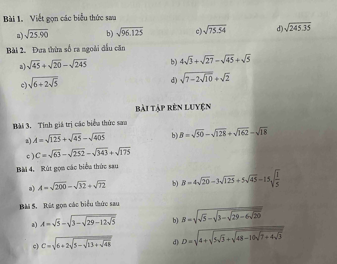 Viết gọn các biểu thức sau 
a) sqrt(25.90) b) sqrt(96.125) c) sqrt(75.54) d) sqrt(245.35)
Bài 2. Đưa thừa số ra ngoài dấu căn 
a) sqrt(45)+sqrt(20)-sqrt(245)
b) 4sqrt(3)+sqrt(27)-sqrt(45)+sqrt(5)
c) sqrt(6+2sqrt 5)
d) sqrt(7-2sqrt 10)+sqrt(2)
bài tập rÈN Luyện 
Bài 3. Tính giá trị các biểu thức sau 
a) A=sqrt(125)+sqrt(45)-sqrt(405)
b) B=sqrt(50)-sqrt(128)+sqrt(162)-sqrt(18)
c ) C=sqrt(63)-sqrt(252)-sqrt(343)+sqrt(175) 
Bài 4. Rút gọn các biểu thức sau 
a) A=sqrt(200)-sqrt(32)+sqrt(72)
b) B=4sqrt(20)-3sqrt(125)+5sqrt(45)-15sqrt(frac 1)5
Bài 5. Rút gọn các biểu thức sau 
a) A=sqrt(5)-sqrt(3-sqrt 29-12sqrt 5)
b) B=sqrt(sqrt 5)-sqrt(3-sqrt 29-6sqrt 20) 
c) C=sqrt(6+2sqrt 5-sqrt 13+sqrt 48) 
d) D=sqrt(4+sqrt 5sqrt 3)+sqrt(48-10sqrt 7+4sqrt 3)