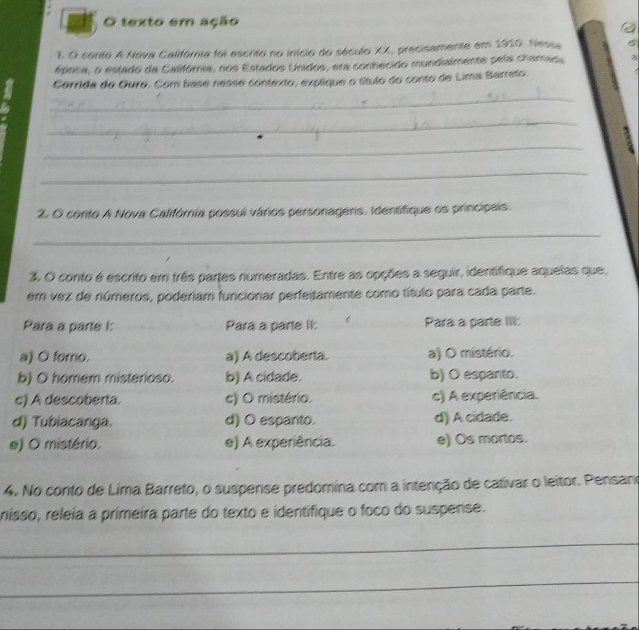 texto em ação
1. O conto A Nova Califória foi escnto no início do século XX, precisamente em 1910. Nessa
época, o estado da Califórnia, nos Estados Unidos, era conhecido mundialmente pela chamada
Corrida do Ouro. Com base nesse contexto, explique o título do conto de Lima Barreto.
_
_
_
_
2. O conto A Nova Califórnia possui vários personagers. Identifique os principais.
_
3. O conto é escrito em três partes numeradas. Entre as opções a seguir, identifique aquelas que,
em vez de números, poderiam funcionar perfeitamente como título para cada parte.
Para a parte I: Para a parte II: Para a parte III:
a) O foro. a) A descoberta. a) O mistério.
b) O homem misterioso. b) A cidade. b) O espanto.
c) A descoberta. c) O mistério. c) A experiência.
d) Tubiacanga. d) O espanto. d) A cidade.
e) O mistério. e) A experiência. e) Os mortos.
4. No conto de Lima Barreto, o suspense predomina com a intenção de cativar o leitor. Pensano
nisso, releia a primeira parte do texto e identifique o foco do suspense.
_
_