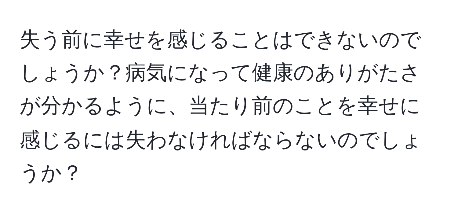 失う前に幸せを感じることはできないのでしょうか？病気になって健康のありがたさが分かるように、当たり前のことを幸せに感じるには失わなければならないのでしょうか？