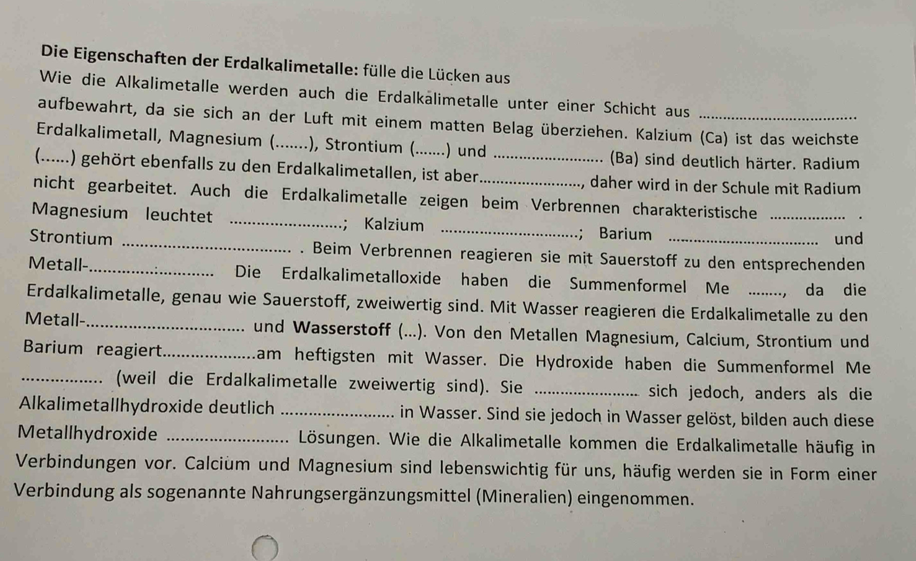 Die Eigenschaften der Erdalkalimetalle: fülle die Lücken aus
Wie die Alkalimetalle werden auch die Erdalkälimetalle unter einer Schicht aus
aufbewahrt, da sie sich an der Luft mit einem matten Belag überziehen. Kalzium (Ca) ist das weichste
Erdalkalimetall, Magnesium (._ ..), Strontium (.......) und
(Ba) sind deutlich härter. Radium
C_ 1) gehört ebenfalls zu den Erdalkalimetallen, ist aben_
, daher wird in der Schule mit Radium
nicht gearbeitet. Auch die Erdalkalimetalle zeigen beim Verbrennen charakteristische _.
Magnesium leuchtet _； Kalzium_
; Barium
und
Strontium _. Beim Verbrennen reagieren sie mit Sauerstoff zu den entsprechenden
Metall-_ Die Erdalkalimetalloxide haben die Summenformel Me . ...., da die
Erdalkalimetalle, genau wie Sauerstoff, zweiwertig sind. Mit Wasser reagieren die Erdalkalimetalle zu den
Metall-_ und Wasserstoff (...). Von den Metallen Magnesium, Calcium, Strontium und
Barium reagiert_ am heftigsten mit Wasser. Die Hydroxide haben die Summenformel Me
_(weil die Erdalkalimetalle zweiwertig sind). Sie_
sich jedoch, anders als die
Alkalimetallhydroxide deutlich _in Wasser. Sind sie jedoch in Wasser gelöst, bilden auch diese
Metallhydroxide _Lösungen. Wie die Alkalimetalle kommen die Erdalkalimetalle häufig in
Verbindungen vor. Calcium und Magnesium sind lebenswichtig für uns, häufig werden sie in Form einer
Verbindung als sogenannte Nahrungsergänzungsmittel (Mineralien) eingenommen.