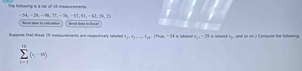 The following is a list of 10 measurements.
-54, −29, -98, 77, -76, -57, 91, -62, 58, 23
Send data to calculator Send data to Excel 
Suppose that these 10 measurements are respectively labeled x_1, x_2,..., x_10. (Thus, - 54 is labeled x_1, -29 is labeled x_2 , and so on.) Compute the following
sumlimits _(i=1)^(10)(x_i-38)