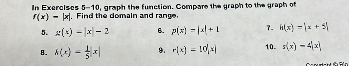 In Exercises 5-10, graph the function. Compare the graph to the graph of
f(x)=|x|. Find the domain and range. 
5. g(x)=|x|-2 6. p(x)=|x|+1
7. h(x)=|x+5|
9. 
8. k(x)= 1/5 |x| r(x)=10|x|
10. s(x)=4|x|
Convright © Bia