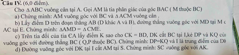 Câu IV. (6,0 điểm). 
Cho △ ABC vuông cân tại A. Gọi AM là tia phân giác của góc BAC ( M thuộc BC) 
a) Chứng minh: AM vuông góc với BC và △ ACM vuông cân. 
b) Lấy điểm D trên đoạn thẳng AB (D khác A và B), đường thẳng vuông góc với MD tại M c
AC tại E. Chứng minh: △ AMD=△ CME. 
c) Trên tia đối của tia CA lấy điểm K sao cho CK=BD , DK cắt BC tại I,kẻ DP và KQ cùi 
vuông góc với đường thắng BC ( Q, P thuộc BC). Chứng minh: DP=KQ và I là trung điểm của DF
d) Đường vuông góc với DK tại I cắt AM tại S. Chứng minh: SC vuông góc với AK.