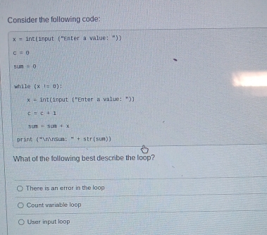 Consider the following code:
x= int(input ('' 'Enter a value: "))
c=0
sun=θ
while (x=0)
x= int(input ("Enter a value: "))
c=c+1
sum=sun+x
print ("nnsum: " + str(sum))
What of the following best describe the loop?
There is an error in the loop
Count variable loop
User input loop