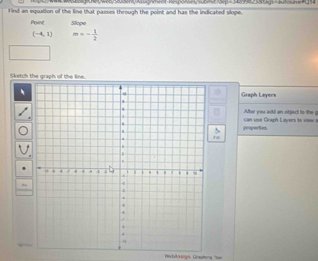 Find an equation of the line that passes through the point and has the indicated slope. 
Paint Slope
(-4,1) m=- 1/2 
Sketch the graph of the line. 
Graph Layers 
After you add an object to the g 
can use Graph Layers to view a 
properties. 
Fa 
No 
WebAssign, Graphing 7oo