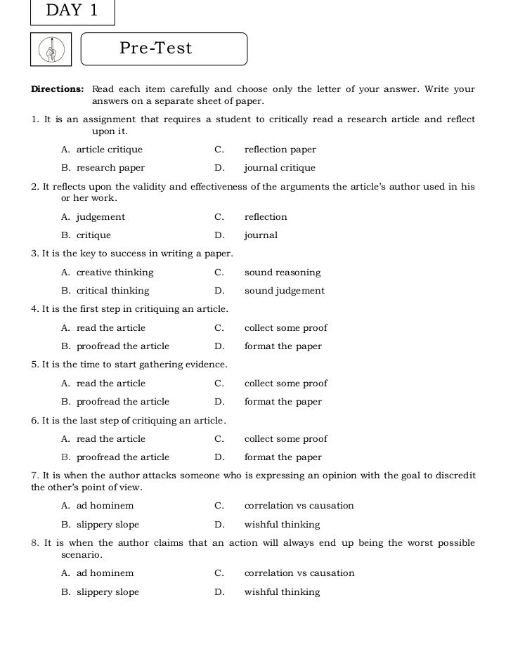 DAY 1
Pre-Test
Directions: Read each item carefully and choose only the letter of your answer. Write your
answers on a separate sheet of paper.
1. It is an assignment that requires a student to critically read a research article and reflect
upon it.
A. article critique C. reflection paper
B. research paper D. journal critique
2. It reflects upon the validity and effectiveness of the arguments the article’s author used in his
or her work.
A. judgement C. reflection
B. critique D. journal
3. It is the key to success in writing a paper.
A. creative thinking C. sound reasoning
B. critical thinking D. sound judgement
4. It is the first step in critiquing an article.
A. read the article C. collect some proof
B. proofread the article D. format the paper
5. It is the time to start gathering evidence.
A. read the article C. collect some proof
B. proofread the article D. format the paper
6. It is the last step of critiquing an article.
A. read the article C. collect some proof
B. proofread the article D. format the paper
7. It is when the author attacks someone who is expressing an opinion with the goal to discredit
the other's point of view.
A. ad hominem C. correlation vs causation
B. slippery slope D. wishful thinking
8. It is when the author claims that an action will always end up being the worst possible
scenario.
A. ad hominem C. correlation vs causation
B. slippery slope D. wishful thinking