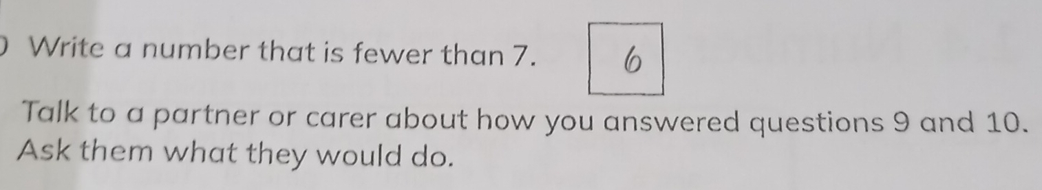 Write a number that is fewer than 7. 
6 
Talk to a partner or carer about how you answered questions 9 and 10. 
Ask them what they would do.