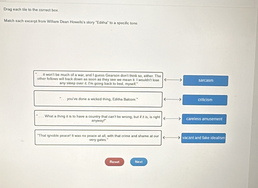 Drag each tile to the correct box.
Match each excerpt from William Dean Howells's story ''Editha'' to a specific tone
it won't be much of a war, and I guess Gearson don't think so, either. The
other fellows will back down as soon as they see we mean it. I wouldn't lose sarcasm
any sleep over it. I'm going back to bed, myself."
you've done a wicked thing, Editha Balcom." criticism
_What a thing it is to have a country that can't be wrong, but if it is, is right careless amusement
anyway!"
"That ignoble peace! It was no peace at all, with that crime and shame at our vacant and fake idealism
very gates."
Reset Next