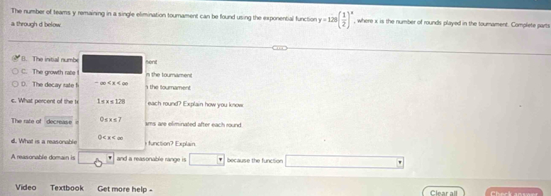 The number of teams y remaining in a single elimination tournament can be found using the exponential function y=128( 1/2 )^x , where x is the number of rounds played in the tournament. Complete parts
a through d below.
B. The initial numbe nent
C. The growth rate ! n the toumament
D. The decay rate f -∈fty the tournament
c. What percent of the t 1≤ x≤ 128 each round? Explain how you know.
The rate of decrease it 0≤ x≤ 7 ams are eliminated after each round.
d. What is a reasonable 0 function? Explain
A reasonable domain is and a reasonable range is □ F because the function
Video Textbook Get more help - Clear all