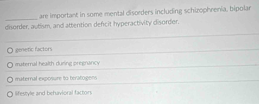 are important in some mental disorders including schizophrenia, bipolar
disorder, autism, and attention defcit hyperactivity disorder.
genetic factors
maternal health during pregnancy
maternal exposure to teratogens
lifestyle and behavioral factors