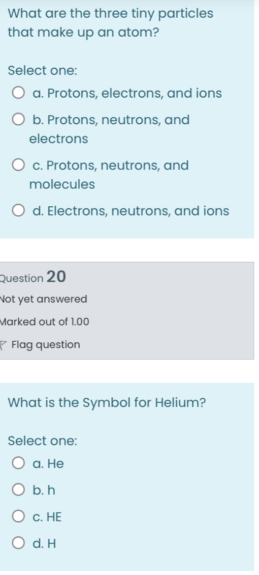 What are the three tiny particles
that make up an atom?
Select one:
a. Protons, electrons, and ions
b. Protons, neutrons, and
electrons
c. Protons, neutrons, and
molecules
d. Electrons, neutrons, and ions
Question 20
Not yet answered
Marked out of 1.00
7 Flag question
What is the Symbol for Helium?
Select one:
a. He
b. h
c. HE
d. H