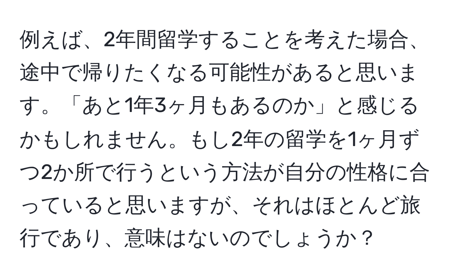 例えば、2年間留学することを考えた場合、途中で帰りたくなる可能性があると思います。「あと1年3ヶ月もあるのか」と感じるかもしれません。もし2年の留学を1ヶ月ずつ2か所で行うという方法が自分の性格に合っていると思いますが、それはほとんど旅行であり、意味はないのでしょうか？