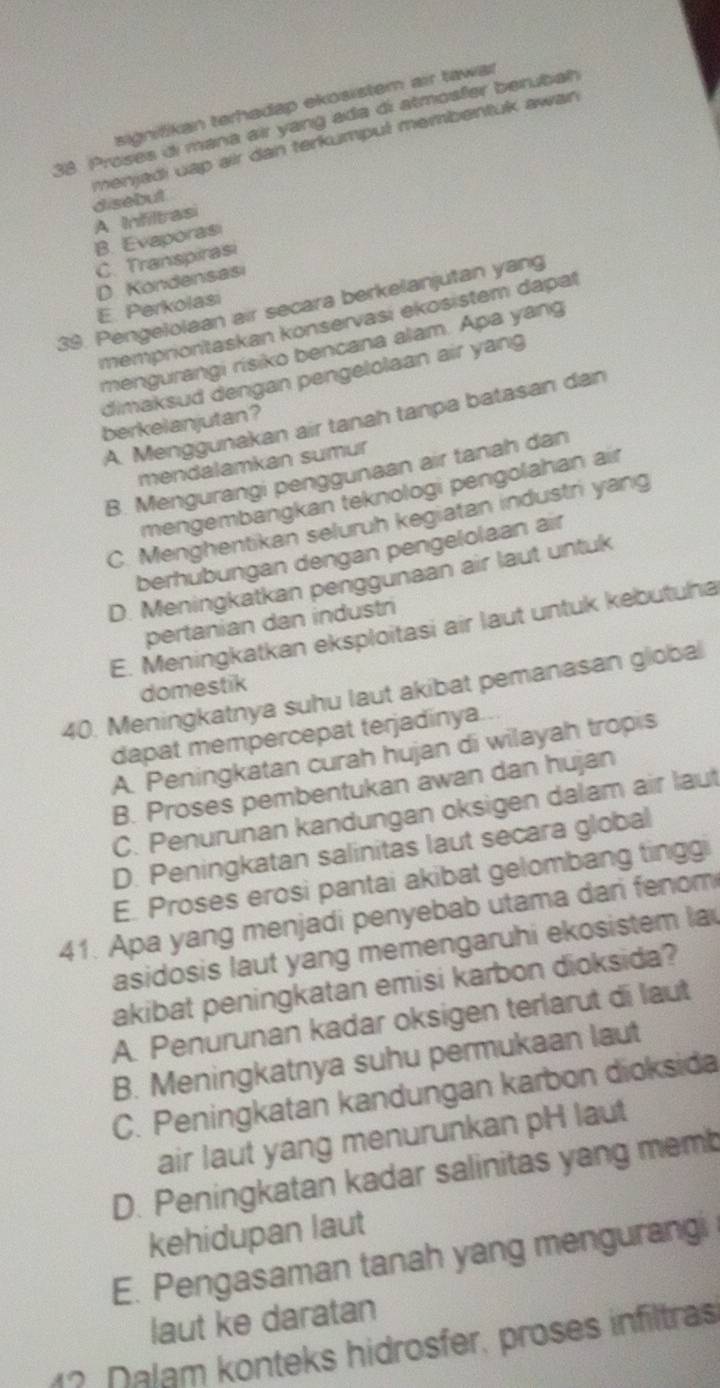 signifikan terhadap ekösistem air tawar
38. Proses di mana air yang ada di atmosfer berubah
menjadi uap air dan terkumpul membentuk awan 
disebut
A Infiltrasi
B. Evaporası
C. Transpirasi
D Kondensasi
39. Pengelolaan air secara berkelanjutan yang
E. Perkolasi
mempriontaskan konservasi ekosistem dapat
mengurangi risiko bencana alam. Apa yang
dimaksud dengan pengelolaan air yang
A. Menggunakan air tanah tanpa batasan dan
berkelanjutan?
mendalamkan sumur
B. Mengurangi penggunaan air tanah dan
mengembangkan teknologi pengolahan air
C. Menghentikan seluruh kegiatan industri yang
berhubungan dengan pengelolaan air
D. Meningkatkan penggunaan air laut untuk
pertanian dan industri
E. Meningkatkan eksploitasi air laut untuk kebutuha
domestik
40. Meningkatnya suhu laut akibat pemanasan global
dapat mempercepat terjadinya..
A. Peningkatan curah hujan di wilayah tropis
B. Proses pembentukan awan dan hujan
C. Penurunan kandungan oksigen dalam air laut
D. Peningkatan salinitas laut secara global
E. Proses erosi pantai akibat gelombang tinggi
41. Apa yang menjadi penyebab utama dari fenom
asidosis laut yang memengaruhi ekosistem la
akibat peningkatan emisi karbon dioksida?
A. Penurunan kadar oksigen terlarut di laut
B. Meningkatnya suhu permukaan laut
C. Peningkatan kandungan karbon dioksida
air laut yang menurunkan pH laut
D. Peningkatan kadar salinitas yang memb
kehidupan laut
E. Pengasaman tanah yang mengurangi
laut ke daratan
1? Dalam konteks hidrosfer, proses infiltras