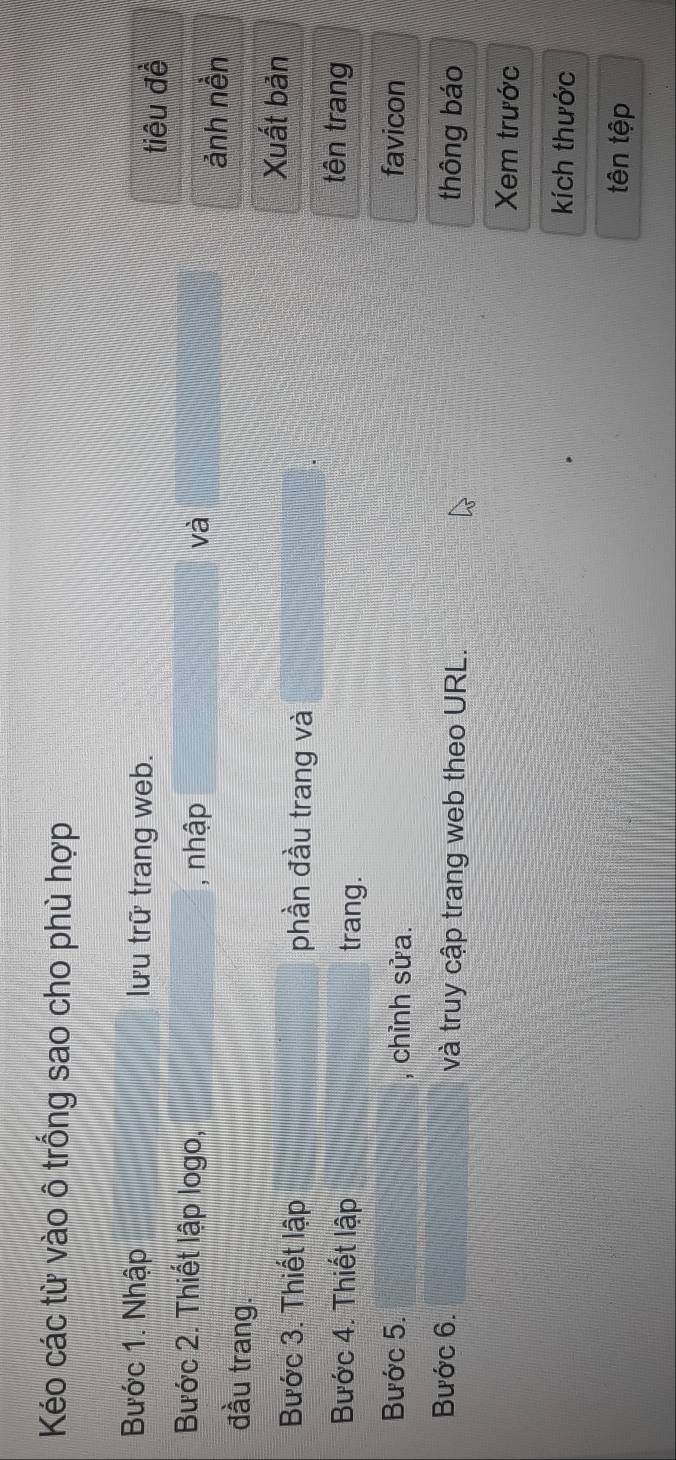 Kéo các từ vào ô trống sao cho phù hợp 
Bước 1. Nhập lưu trữ trang web. 
tiêu đề 
Bước 2. Thiết lập logo, 
_, nhập và 
ảnh nền 
đầu trang. 
Xuất bản 
Bước 3. Thiết lập phần đầu trang và 
Bước 4. Thiết lập trang. 
tên trang 
Bước 5. , chỉnh sửa. favicon 
Bước 6. và truy cập trang web theo URL. thông báo 
Xem trước 
kích thước 
tên tệp