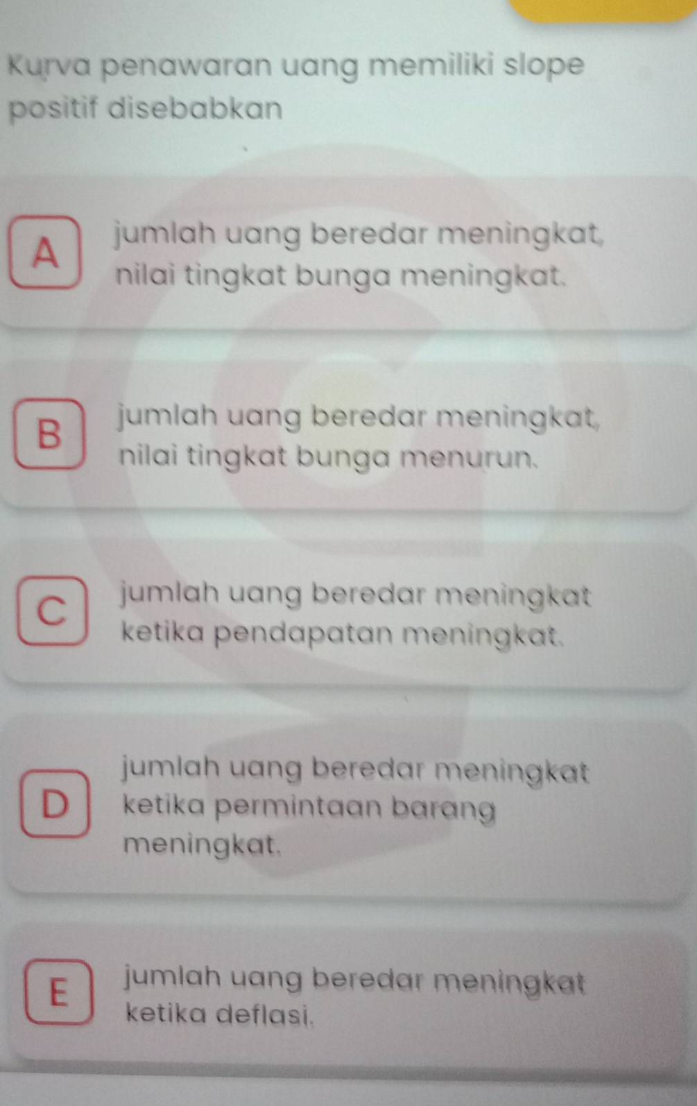 Kurva penawaran uang memiliki slope
positif disebabkan
A jumlah uang beredar meningkat,
nilai tingkat bunga meningkat.
B jumlah uang beredar meningkat,
nilai tingkat bunga menurun.
C jumlah uang beredar meningkat 
ketika pendapatan meningkat.
jumlah uang beredar meningkat
D ketika permintaan baran 
meningkat.
E jumlah uang beredar meningkat 
ketika deflasi.