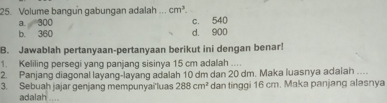 Volume bangun gabungan adalah ... cm^3.
a. 300 c. 540
b. 360 d. 900
B. Jawablah pertanyaan-pertanyaan berikut ini dengan benar!
1. Keliling persegi yang panjang sisinya 15 cm adalah ....
2. Panjang diagonal layang-layang adalah 10 dm dan 20 dm. Maka luasnya adalah ....
3. Sebuah jajar genjang mempunyai*luas 288cm^2 dan tinggi 16 cm. Maka panjang alasnya
adalah ....