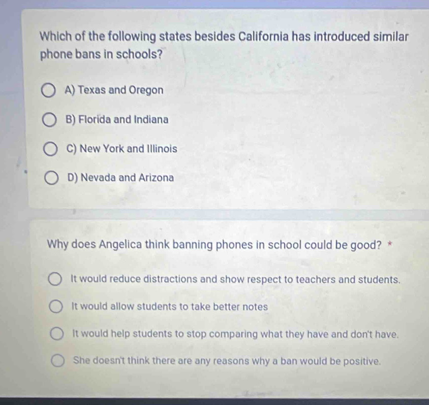 Which of the following states besides California has introduced similar
phone bans in schools?
A) Texas and Oregon
B) Florida and Indiana
C) New York and Illinois
D) Nevada and Arizona
Why does Angelica think banning phones in school could be good? *
It would reduce distractions and show respect to teachers and students.
It would allow students to take better notes
It would help students to stop comparing what they have and don't have.
She doesn't think there are any reasons why a ban would be positive.