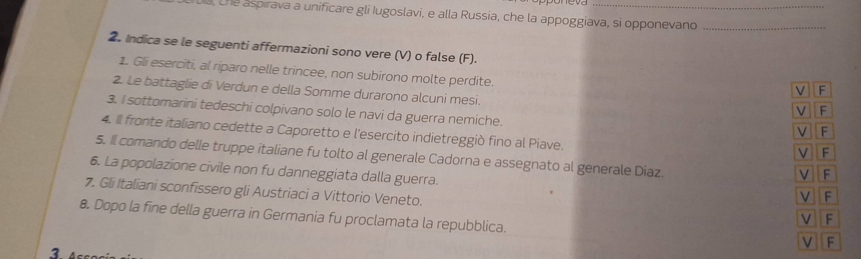 a, che aspírava a unificare gli Iugoslavi, e alla Russia, che la appoggiava, si opponevano_ 
2. Indica se le seguenti affermazioni sono vere (V) o false (F). 
1. Gli eserciti, al riparo nelle trincee, non subirono molte perdite. 
2. Le battaglie di Verdun e della Somme durarono alcuni mesi. 
3. I sottomarini tedeschi colpivano solo le navi da guerra nemiche. 
4. Il fronte italiano cedette a Caporetto e l’esercito indietreggiò fino al Piave. 
5. Il comando delle truppe italiane fu tolto al generale Cadorna e assegnato al generale Diaz. 
6. La popolazione civile non fu danneggiata dalla guerra. 
7. Gli Italiani sconfissero gli Austriaci a Vittorio Veneto. 
8. Dopo la fine della guerra in Germania fu proclamata la repubblica. 
2