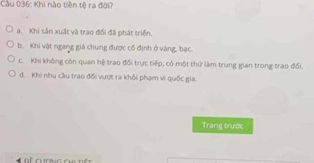 Khi nào tiền tệ ra đời?
a. Khi sản xuất và trao đổi đã phát triển.
b. Khi vật ngang giá chung được cố định ở vàng, bạc.
c. Khi không còn quan hệ trao đối trực tiếp, có một thứ làm trung gian trong trao đối.
d. Khi nhu cầu trao đối vượt ra khỏi phạm vi quốc gia.
Trang trước
Đề chơng chitiết