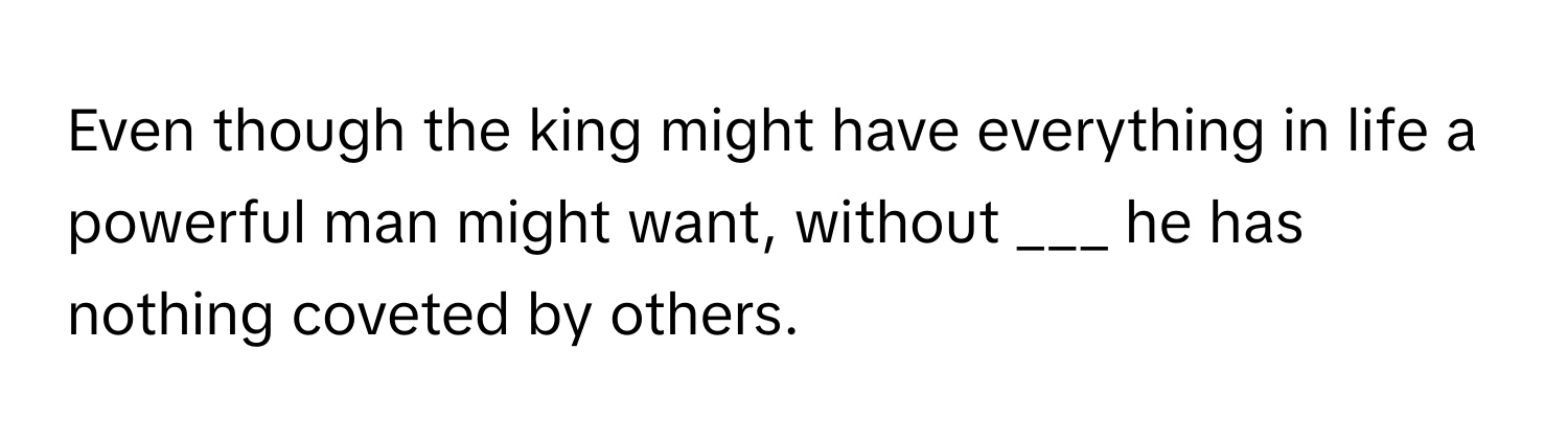 Even though the king might have everything in life a powerful man might want, without  ___ he has nothing coveted by others.