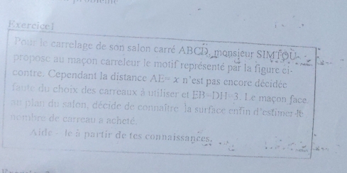 Exercicel 
Pour le carrelage de son salon carré ABCD, monsieur SIMTOU 
propose au maçon carreleur le motif représenté par la figure éi- 
contre. Cependant la distance AE=x n'est pas encore décidée 
faute du choix des carreaux à utiliser et EB=DH=3. Le maçon face 
au plan du salon, décide de connaître la surface entin d'estimer le 
nombre de carreau a acheté. 
Aide - le à partir de tes connaissances.