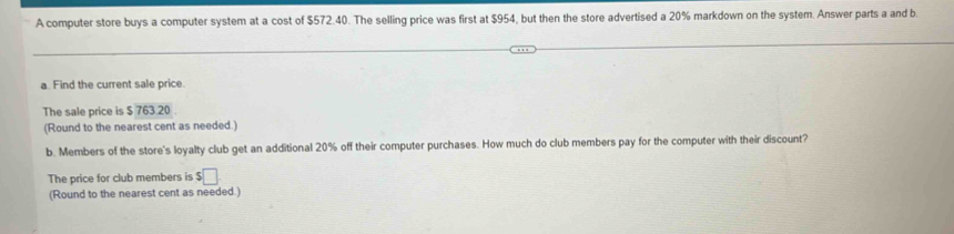 A computer store buys a computer system at a cost of $572.40. The selling price was first at $954, but then the store advertised a 20% markdown on the system. Answer parts a and b. 
a. Find the current sale price. 
The sale price is $ 763.20. 
(Round to the nearest cent as needed.) 
b. Members of the store's loyalty club get an additional 20% off their computer purchases. How much do club members pay for the computer with their discount? 
The price for club members is $□
(Round to the nearest cent as needed.)