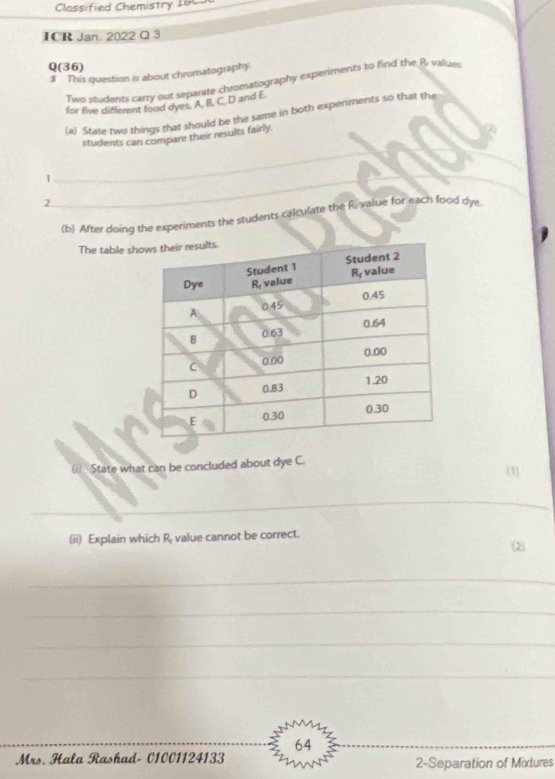 Classified Chemistry 166
ICR Jan. 2022 Q 3
Q(36)
3 This question is about chromatography.
Two students carry out separate chromatography experiments to find the R value
for five different food dyes. A, B, C. D and E.
(a) State two things that should be the same in both experiments so that the
students can compare their results fairly.
_1
_
2
(b) After doing the experiments the students calculate the R. value for each food dye
The table sh
(i) State what can be concluded about dye C.
(1
_
(ii) Explain which R value cannot be correct.
(2)
_
_
_
_
64
Mrs. Hala Rashad- 01001124133 2-Separation of Mixtures