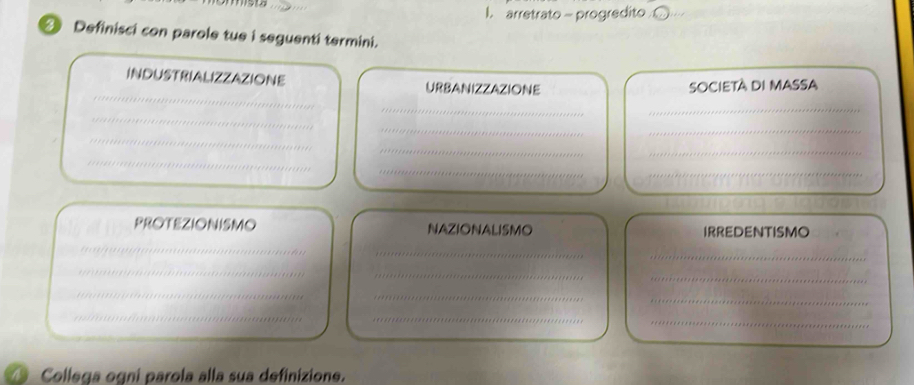 arretrato - progredito 
④ Definisci con parole tue i seguenti termini. 
_ 
INDUSTRIALIZZAZIONE URBANIZZAZIONE 
SOCIETÀ DI MASSA 
__ 
_ 
_ 
_ 
_ 
_ 
_ 
_ 
_ 
_ 
PROTEZIONISMO NAZIONALISMO IRREDENTISMO 
_ 
__ 
_ 
_ 
_ 
_ 
_ 
_ 
_ 
_ 
_ 
__ 
_ 
_ 
a Collega ogni parola alla sua definizione.