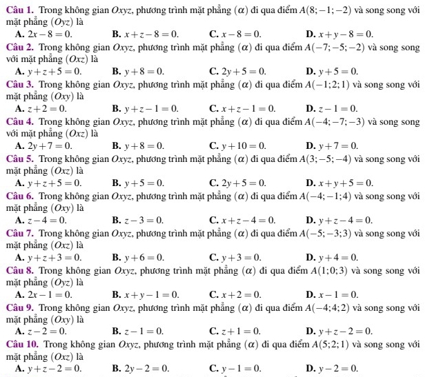 Trong không gian Oxyz, phương trình mặt phẳng (α) đi qua điểm A(8;-1;-2) và song song với
mặt phẳng là
A. 2x-8=0. B. x+z-8=0. C. x-8=0. D. x+y-8=0.
Câu 2. Trong không gian Oxyz, phương trình mặt phẳng (α) đi qua điểm A(-7;-5;-2) và song song
với mặt phẳng (Oxz) là
A. y+z+5=0. B. y+8=0. C. 2y+5=0. D. y+5=0.
Câu 3. Trong không gian Oxyz, phương trình mặt phẳng (α) đi qua điểm A(-1;2;1) và song song với
mặt phẳng (Oxy) là
A. z+2=0. B. y+z-1=0. C. x+z-1=0. D. z-1=0.
Câu 4. Trong không gian Oxyz, phương trình mặt phẳng (α) đi qua điểm A(-4;-7;-3) và song song
với mặt phẳng (Oxz) là
A. 2y+7=0. B. y+8=0. C. y+10=0. D. y+7=0.
Câu 5. Trong không gian Oxyz, phương trình mặt phẳng (α) đi qua điểm A(3;-5;-4) và song song với
mặt phẳng (Oxz) là
A. y+z+5=0. B. y+5=0. C. 2y+5=0. D. x+y+5=0.
Câu 6. Trong không gian Oxyz, phương trình mặt phẳng (α) đi qua điểm A(-4;-1;4) và song song với
mặt phẳng (Oxy) là
A. z-4=0. B. z-3=0. C. x+z-4=0. D. y+z-4=0.
Câu 7. Trong không gian Oxyz, phương trình mặt phẳng (α) đi qua điểm A(-5;-3;3) và song song với
mặt phẳng (Ōxz) là
A. y+z+3=0. B. y+6=0. C. y+3=0. D. y+4=0.
Câu 8. Trong không gian Oxyz, phương trình mặt phẳng (α) đi qua điểm A(1;0;3) và song song với
mặt phẳng (Oyz) là
A. 2x-1=0. B. x+y-1=0. C. x+2=0. D. x-1=0.
Câu 9. Trong không gian Oxyz, phương trình mặt phẳng (α) đi qua điểm A(-4;4;2) và song song với
mặt phẳng (Oxy) là
A. z-2=0. B. z-1=0. C. z+1=0. D. y+z-2=0.
Câu 10. Trong không gian Oxyz, phương trình mặt phẳng (α) đi qua điểm A(5;2;1) và song song với
mặt phẳng (Oxz)la
A. y+z-2=0. B. 2y-2=0. C. y-1=0. D. y-2=0.