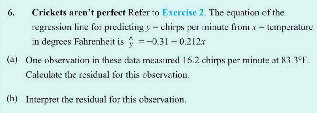 Crickets aren’t perfect Refer to Exercise 2. The equation of the 
regression line for predicting y= chirps per minute from x= temperature 
in degrees Fahrenheit is widehat y=-0.31+0.212x
(a) One observation in these data measured 16.2 chirps per minute at 83.3°F. 
Calculate the residual for this observation. 
(b) Interpret the residual for this observation.