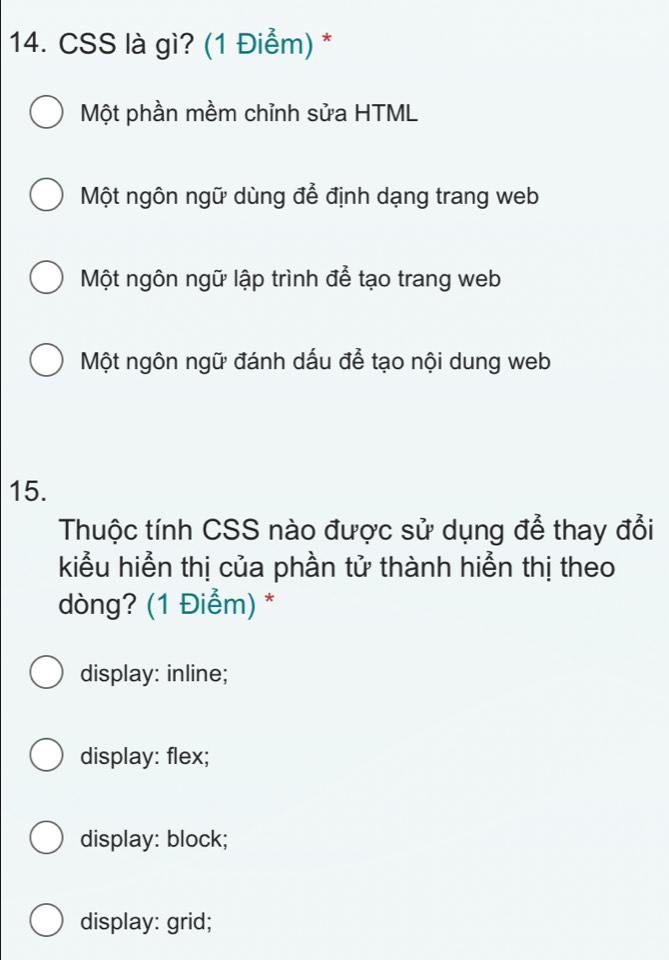 CSS là gì? (1 Điểm) *
Một phần mềm chỉnh sửa HTML
Một ngôn ngữ dùng để định dạng trang web
Một ngôn ngữ lập trình để tạo trang web
Một ngôn ngữ đánh dấu để tạo nội dung web
15.
Thuộc tính CSS nào được sử dụng để thay đổi
kiểu hiển thị của phần tử thành hiển thị theo
dòng? (1 Điểm) *
display: inline;
display: flex;
display: block;
display: grid;