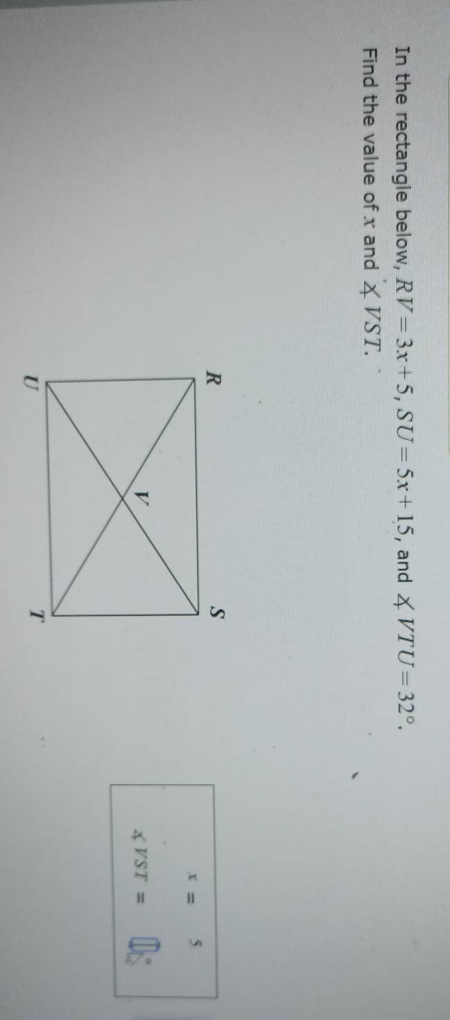 In the rectangle below, RV=3x+5, SU=5x+15 , and ∠ VTU=32°. 
Find the value of x and ∠ VST.
x=5
∠ VST=