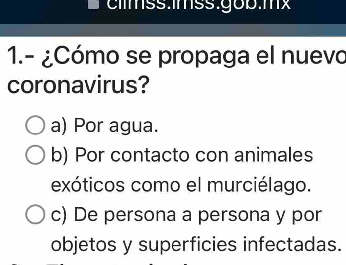 cllmss.1mss.gob.mx
1.- ¿Cómo se propaga el nuevo
coronavirus?
a) Por agua.
b) Por contacto con animales
exóticos como el murciélago.
c) De persona a persona y por
objetos y superficies infectadas.