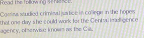 Read the following sentence. 
Corrina studied criminal justice in college in the hopes 
that one day she could work for the Central intelligence 
agency, otherwise known as the Cia.