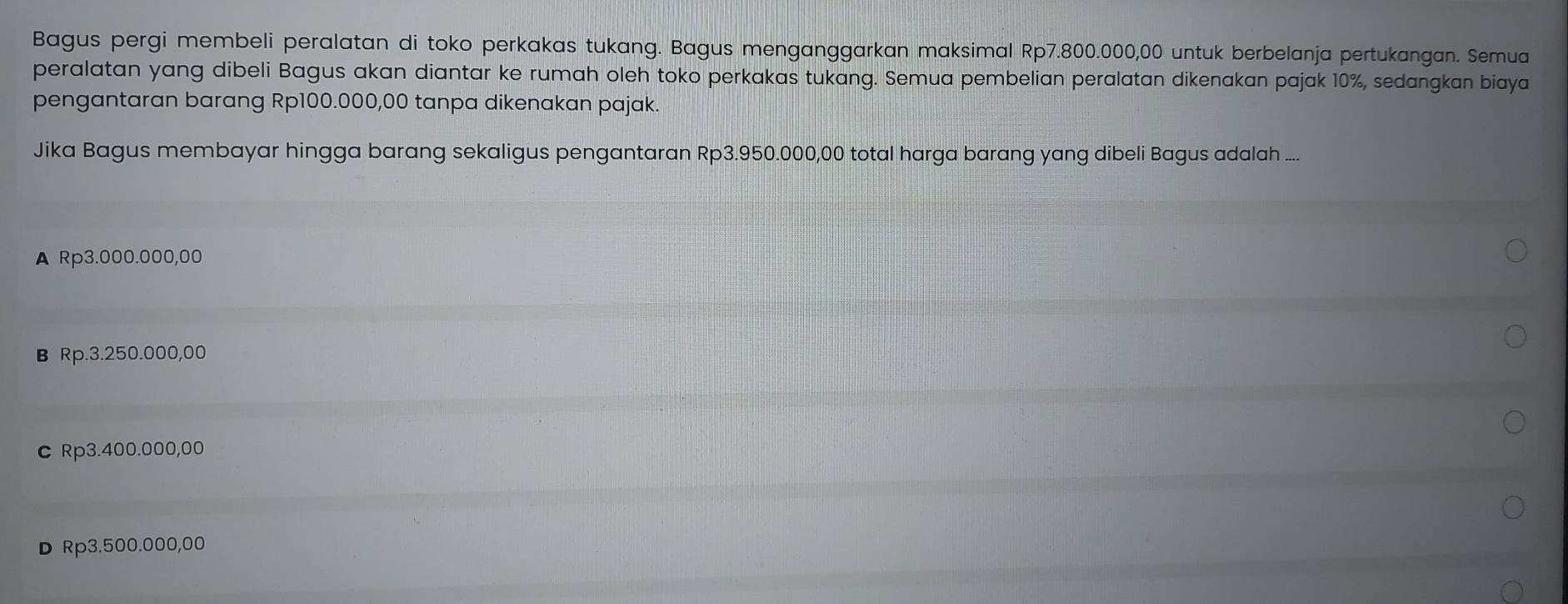 Bagus pergi membeli peralatan di toko perkakas tukang. Bagus menganggarkan maksimal Rp7.800.000,00 untuk berbelanja pertukangan. Semua
peralatan yang dibeli Bagus akan diantar ke rumah oleh toko perkakas tukang. Semua pembelian peralatan dikenakan pajak 10%, sedangkan biaya
pengantaran barang Rp100.000,00 tanpa dikenakan pajak.
Jika Bagus membayar hingga barang sekaligus pengantaran Rp3.950.000,00 total harga barang yang dibeli Bagus adalah ....
A Rp3.000.000,00
B Rp.3.250.000,00
c Rp3.400.000,00
D Rp3.500.000,00