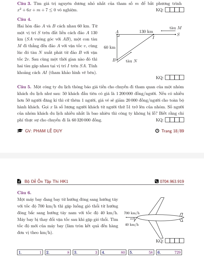 Tìm giá trị nguyên dương nhỏ nhất của tham số m để bắt phương trình
x^2+6x+m+7≤ 0 vô nghiệm. KQ:
Câu 4.
Hai hòn đảo A và B cách nhau 60 km. Từ
một vị trí S trên đất liền cách đảo A 130
km (SA vuông góc với AB), một con tàu
M đi thẳng đến đảo A với vận tốc v, cùng
lúc đó tàu N xuất phát từ đảo B với vận
tốc 2v. Sau cùng một thời gian nào đó thì
hai tàu gặp nhau tại vị trí I trên SA. Tính
khoảng cách AI (tham khảo hình vẽ bên).
KQ:
Câu 5. Một công ty du lịch thông báo giá tiền cho chuyến đi tham quan của một nhóm
khách du lịch như sau: 50 khách đầu tiên có giá là 1200000 đồng/người. Nếu có nhiều
hơn 50 người đăng kí thì cứ thêm 1 người, giá vé sẽ giảm 20 000 đồng/người cho toàn bộ
hành khách. Gọi x là số lượng người khách từ người thứ 51 trở lên của nhóm. Số người
của nhóm khách du lịch nhiều nhất là bao nhiêu thì công ty không bị lỗ? Biết rằng chi
phí thực sự cho chuyến đi là 60 320 000 đồng. KQ:
GV: PHẠM LÊ DUY  Trang 18/89
Bộ Đề Ôn Tập Thi HK1 0704.963.919
Câu 6.
Một máy bay đang bay từ hướng đông sang hướng tây
với tốc độ 700 km/h thì gặp luồng gió thổi từ hướng
đông bắc sang hướng tây nam với tốc độ 40 km/h.
Máy bay bị thay đổi vận tốc sau khi gặp gió thổi. Tìm
tốc độ mới của máy bay (làm tròn kết quả đến hàng
đơn vị theo km/h).
1. 1 2. 8 3. 3 4. 80 5. 58 6. 729