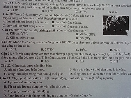 ở hên công cùng là đại lượng véc tơ
Câu 17. Một người cổ gắng ôm một chồng sách có trọng lượng 40 N cách mặt đất 1,2 m trong suốt thờ
gian 2 phút. Công suất mà người đó đã thực hiện được trong thời gian ôm sách là
A. 48 W. B. 0,4 W. C. 24 W.
Câu 18. Trong ôtô, xe máy vv... có bộ phận hộp số (sử dụng các bánh xe D. 0 W.
truyền động có bán kính to nhỏ khác nhau) nhằm mục đích
A. duy trì vận tốc không đổi của xe, B. thay đổi công của xe.
C. thay đổi lực phát động của xe. D. thay đổi công suất của xe,
Câu 19. Đơn vị nào sau đây không phải là đơn vị của công suất?
A. Kilðoat (kW). B. Mã lực (HP).
C. Kilôoat giờ (kWh). D. Oåt (W).
Câu 20. Một ô tô có công suất của động cơ là 100kW đang chạy trên đường với vận tốc 36km/h. Lực
của động cơ lúc đó là
A. 10^3N. B. 2778N. C. 10^4N. D. 360N.
Câu 21. Một vật đang đứng yên trên mặt phawgr ngang thì chịu tác dụng của một lực F và chuyển độ
tháng nhanh dần đều trong 5s. Tỉ lệ công suất trung bình của F thự hiện trong giây thứ 2 và giây thứ 5 D. 1/5
A. 1/2 B. 1/3. C. 2/5
Câu 22. Công suất được xác định bằng
A. giá trị công thực hiện được.  B. tích của công và thời gian thực hiện công.
C. công thực hiện trong một đơn vị thời gian. D. công thực hiện được trên một đơn vị chiều đã
Câu 23. Chọn phát biểu sai? Khi vật chuyển động trượt xuống trên mặt phẳng nghiêng:
A. Lực ma sát sinh công cản.
B. Tất cả các lực tác dụng lên vật đều sinh công.
C. Trọng lực sinh công phát động.
D. Phản lực của mặt phẳng nghiêng tác dụng lên vật sinh công cản.