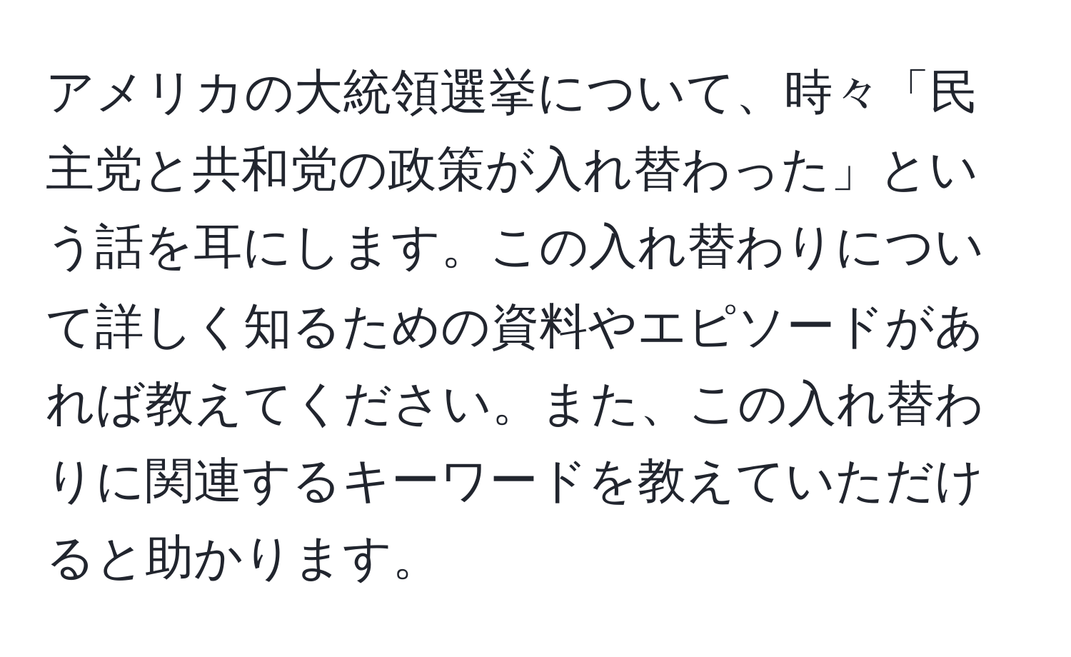 アメリカの大統領選挙について、時々「民主党と共和党の政策が入れ替わった」という話を耳にします。この入れ替わりについて詳しく知るための資料やエピソードがあれば教えてください。また、この入れ替わりに関連するキーワードを教えていただけると助かります。