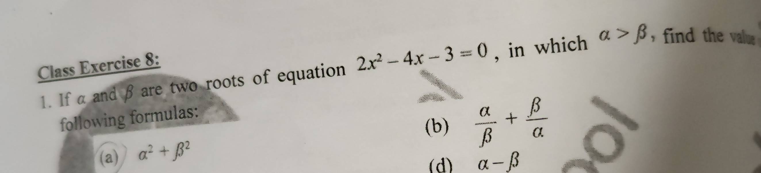 Class Exercise 8: 
1. If α and β are two roots of equation 2x^2-4x-3=0 , in which alpha >beta , find the valu . 
(b)  alpha /beta  + beta /alpha  
following formulas: 
(a) alpha^2+beta^2
(d) alpha -beta